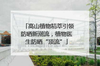 高山植物精萃引领防晒新潮流，植物医生防晒“顶流”
