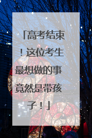 高考结束！这位考生最想做的事竟然是带孩子！