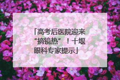 高考后医院迎来“摘镜热”！十堰眼科专家提示