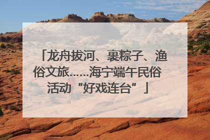 龙舟拔河、裹粽子、渔俗文旅……海宁端午民俗活动“好戏连台”