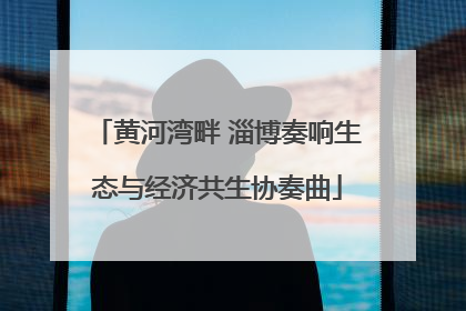 黄河湾畔 淄博奏响生态与经济共生协奏曲