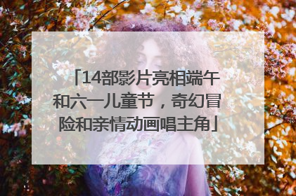 14部影片亮相端午和六一儿童节，奇幻冒险和亲情动画唱主角