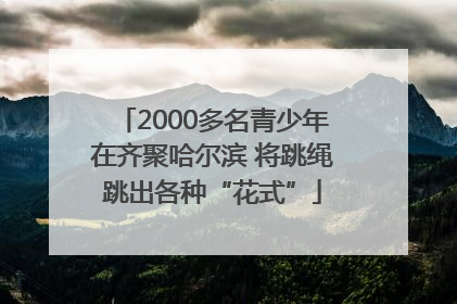 2000多名青少年在齐聚哈尔滨 将跳绳跳出各种“花式”