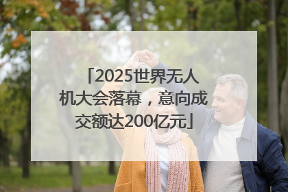 2025世界无人机大会落幕，意向成交额达200亿元