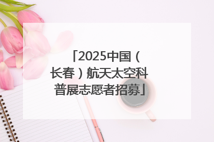 2025中国（长春）航天太空科普展志愿者招募
