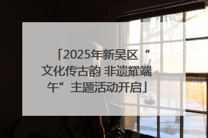 2025年新吴区“文化传古韵 非遗耀端午”主题活动开启