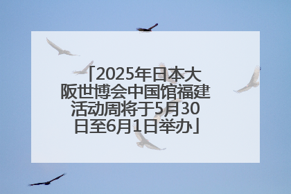 2025年日本大阪世博会中国馆福建活动周将于5月30日至6月1日举办