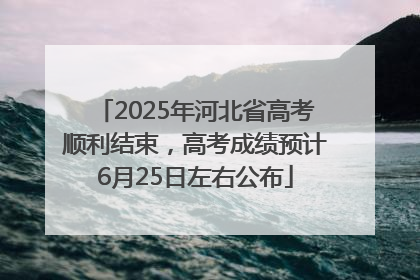 2025年河北省高考顺利结束，高考成绩预计6月25日左右公布