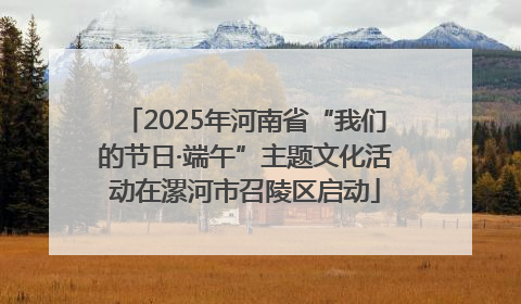 2025年河南省“我们的节日·端午”主题文化活动在漯河市召陵区启动