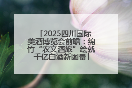 2025四川国际美酒博览会前瞻：绵竹“农文酒旅”绘就千亿白酒新图景