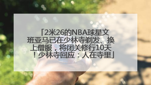 2米26的NBA球星文班亚马已在少林寺剃发、换上僧服，将闭关修行10天！少林寺回应：人在寺里