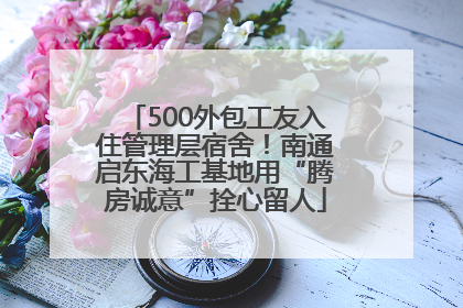 500外包工友入住管理层宿舍！南通启东海工基地用“腾房诚意”拴心留人